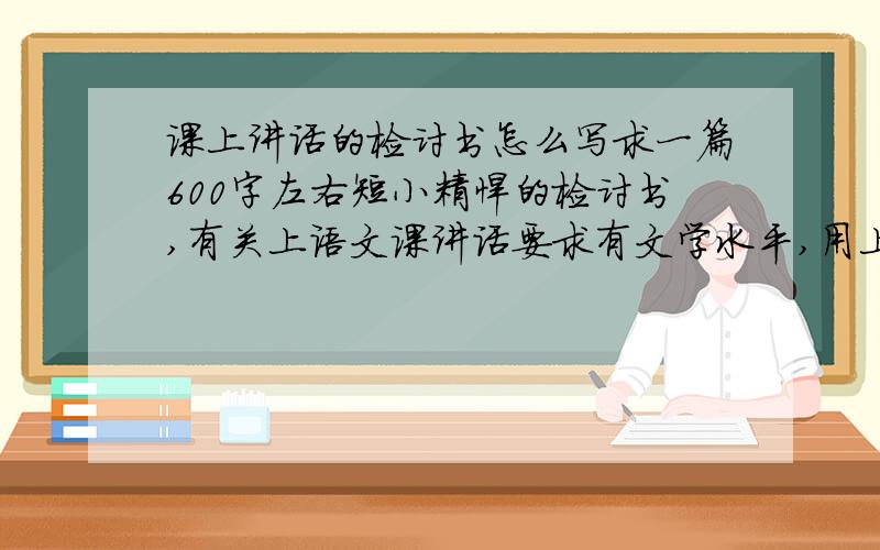 课上讲话的检讨书怎么写求一篇600字左右短小精悍的检讨书,有关上语文课讲话要求有文学水平,用上一些成语和名言 我是初一年的哥哥姐姐们!