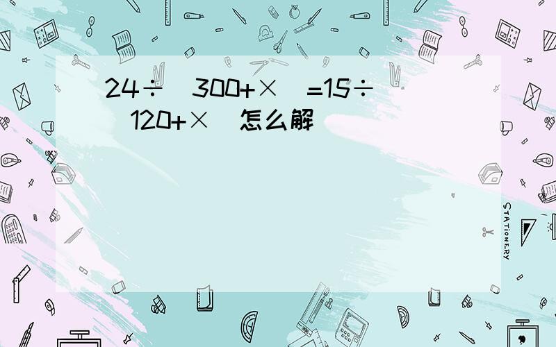 24÷(300+×)=15÷(120+×)怎么解