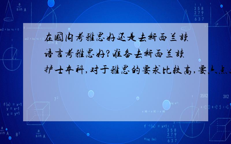 在国内考雅思好还是去新西兰读语言考雅思好?准备去新西兰读护士本科,对于雅思的要求比较高,要六点五分.个人英语水平不好,也就是高中水平.在国外的妹妹建议到新西兰学语言在国外考雅