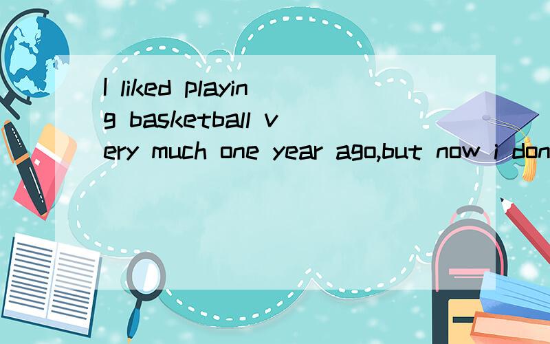 I liked playing basketball very much one year ago,but now i don't like to play it的同义句是什么改为:I______ ______ _______ playing basketball