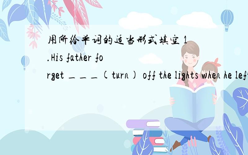 用所给单词的适当形式填空 1.His father forget ___(turn) off the lights when he left the room.2.---Are you going to the party?   ---No, because I _____(not ask).3.---____ you ___(see) the movie just now?   ---____ No,because I ___(see) it b