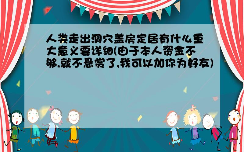 人类走出洞穴盖房定居有什么重大意义要详细(由于本人资金不够,就不悬赏了,我可以加你为好友)