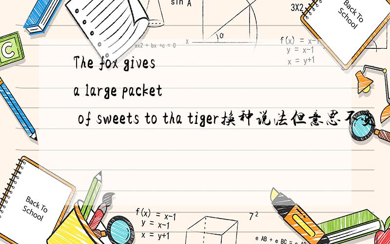 The fox gives a large packet of sweets to tha tiger换种说法但意思不变