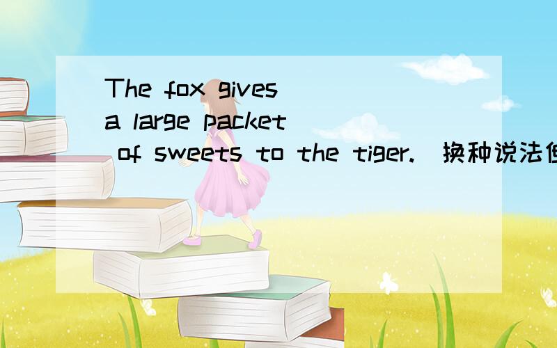 The fox gives a large packet of sweets to the tiger.（换种说法但意思不变）