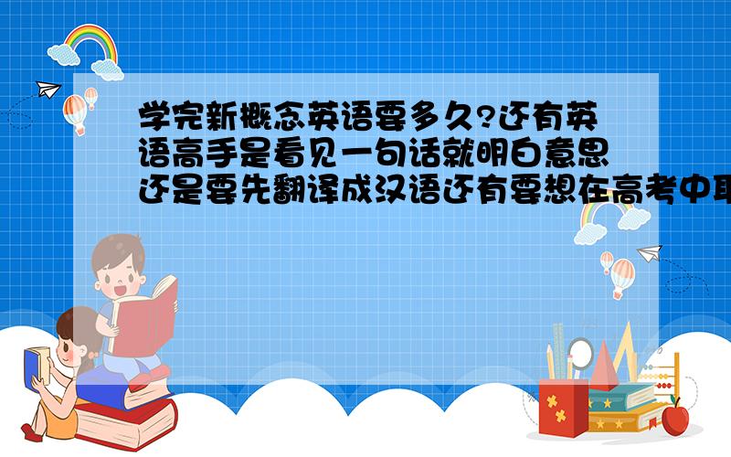 学完新概念英语要多久?还有英语高手是看见一句话就明白意思还是要先翻译成汉语还有要想在高考中取胜，英语应该达到什么状态