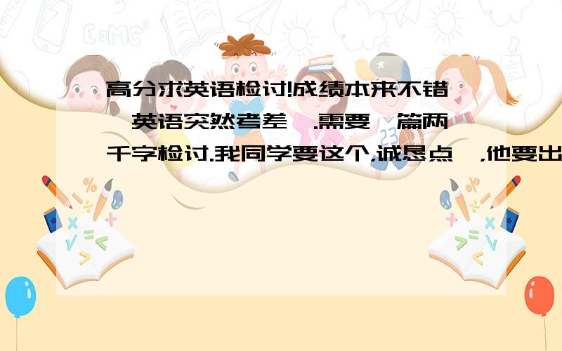 高分求英语检讨!成绩本来不错,英语突然考差咯.需要一篇两千字检讨.我同学要这个，诚恳点嘛，他要出事啦，不然就要我帮他写