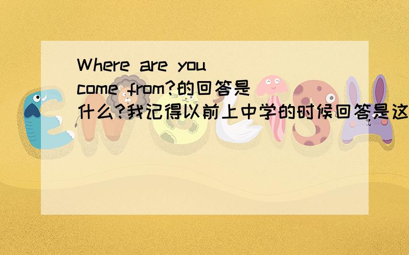 Where are you come from?的回答是什么?我记得以前上中学的时候回答是这样的：I come from ~~~~~~.可现在我看见了这样一种写法：I'm from ~~~~~~~~.或者She's from ~~~~~~~.这两种说法都对吗?请给予适当的说明