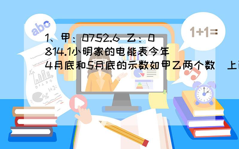 1、甲：0752.6 乙：0814.1小明家的电能表今年4月底和5月底的示数如甲乙两个数（上面）.那么,5月份他家共用电______kw`h,合_______J.若小明所在居民区电价为0.6元/度,则5月份他家交电费______元.2、