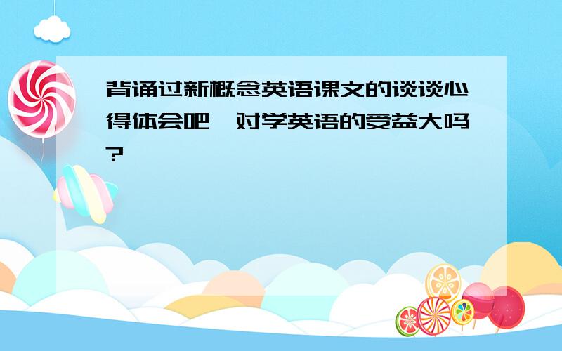 背诵过新概念英语课文的谈谈心得体会吧,对学英语的受益大吗?