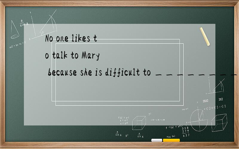 No one likes to talk to Mary because she is difficult to ________．A.be got along B.be got on with C.get along D.get along with