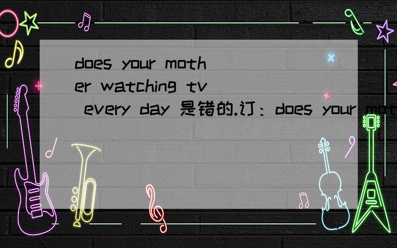 does your mother watching tv every day 是错的.订：does your mother watch tv every day .谁能说下我错的理由