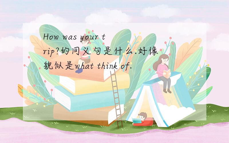 How was your trip?的同义句是什么.好像貌似是what think of.