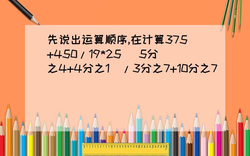 先说出运算顺序,在计算375+450/19*25 （5分之4+4分之1）/3分之7+10分之7）