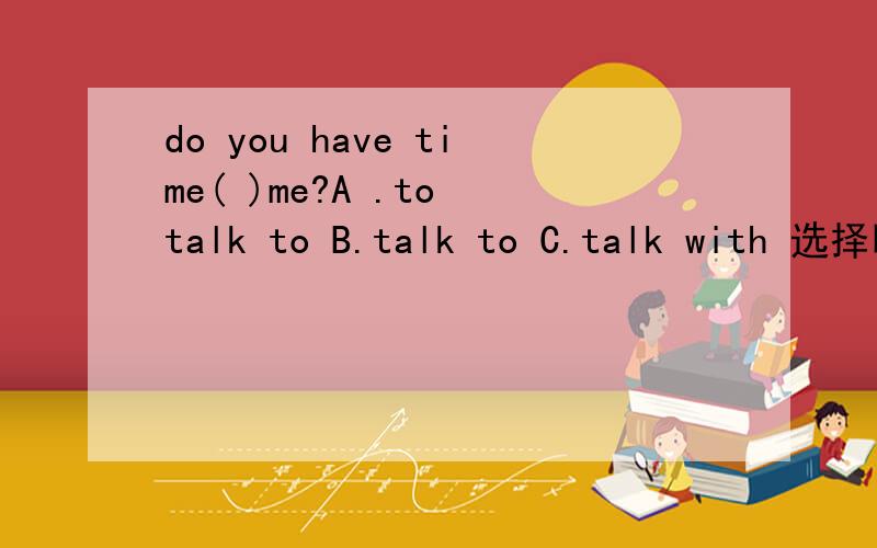 do you have time( )me?A .to talk to B.talk to C.talk with 选择哪一个?