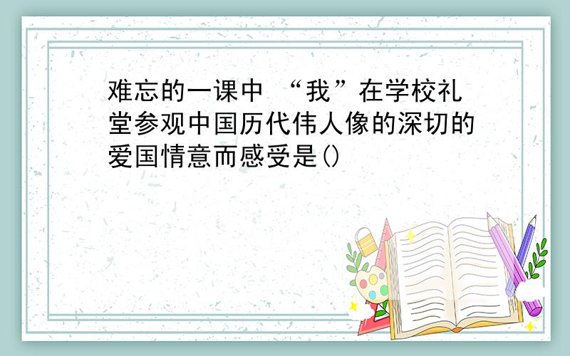 难忘的一课中 “我”在学校礼堂参观中国历代伟人像的深切的爱国情意而感受是()