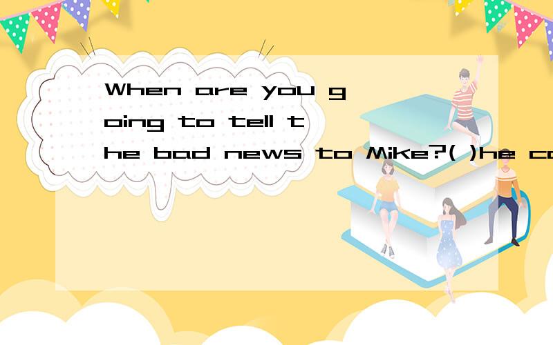 When are you going to tell the bad news to Mike?( )he comes back