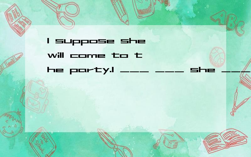 I suppose she will come to the party.I ___ ___ she ____ come to the party.同义句