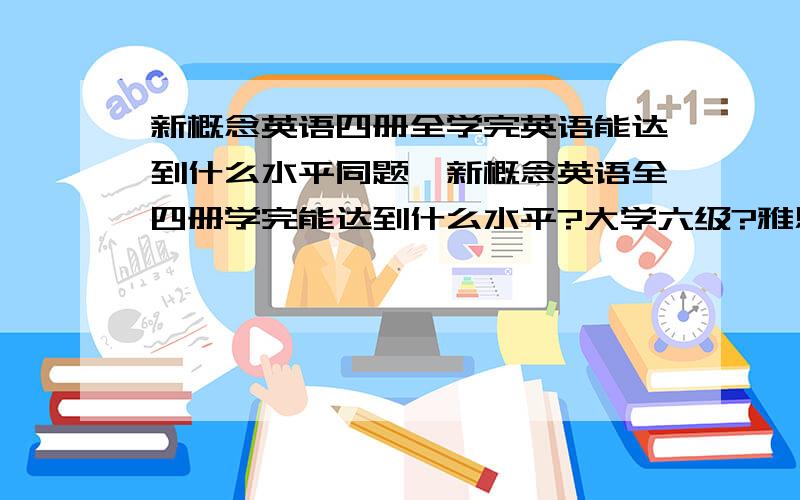 新概念英语四册全学完英语能达到什么水平同题,新概念英语全四册学完能达到什么水平?大学六级?雅思水平?