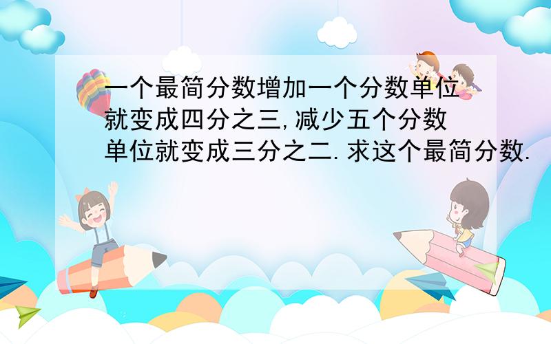 一个最简分数增加一个分数单位就变成四分之三,减少五个分数单位就变成三分之二.求这个最简分数.