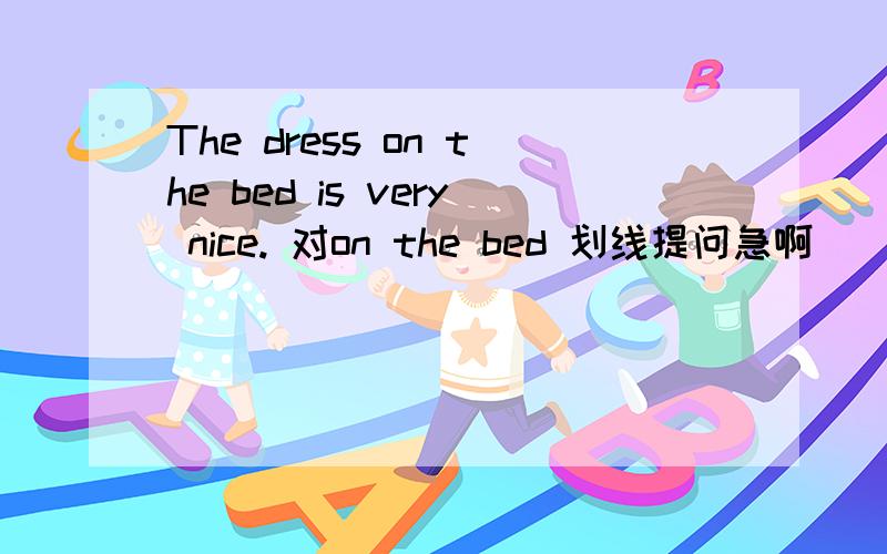 The dress on the bed is very nice. 对on the bed 划线提问急啊