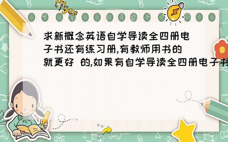 求新概念英语自学导读全四册电子书还有练习册,有教师用书的就更好 的,如果有自学导读全四册电子书,还有练习册的话更好