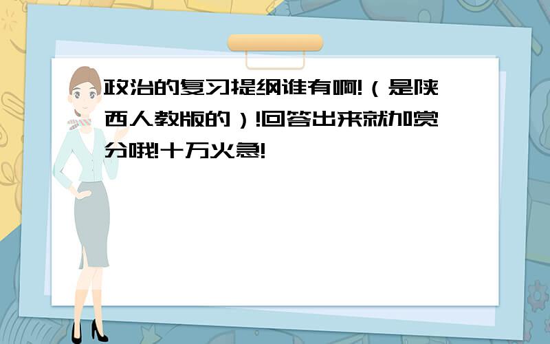 政治的复习提纲谁有啊!（是陕西人教版的）!回答出来就加赏分哦!十万火急!