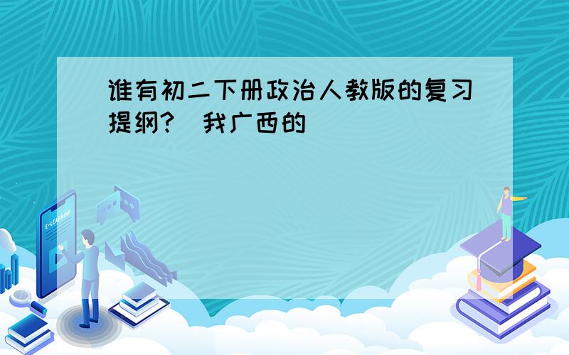 谁有初二下册政治人教版的复习提纲?（我广西的）