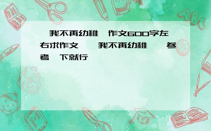 《我不再幼稚》作文600字左右求作文,《我不再幼稚》,参考一下就行,