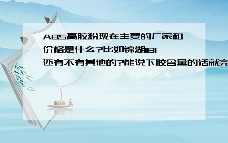 ABS高胶粉现在主要的厂家和价格是什么?比如锦湖181,还有不有其他的?能说下胶含量的话就完美了.