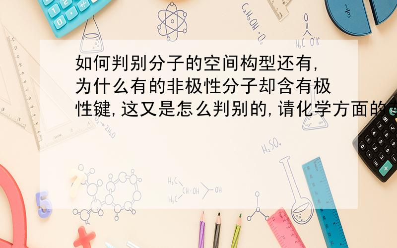 如何判别分子的空间构型还有,为什么有的非极性分子却含有极性键,这又是怎么判别的,请化学方面的专家解释下,