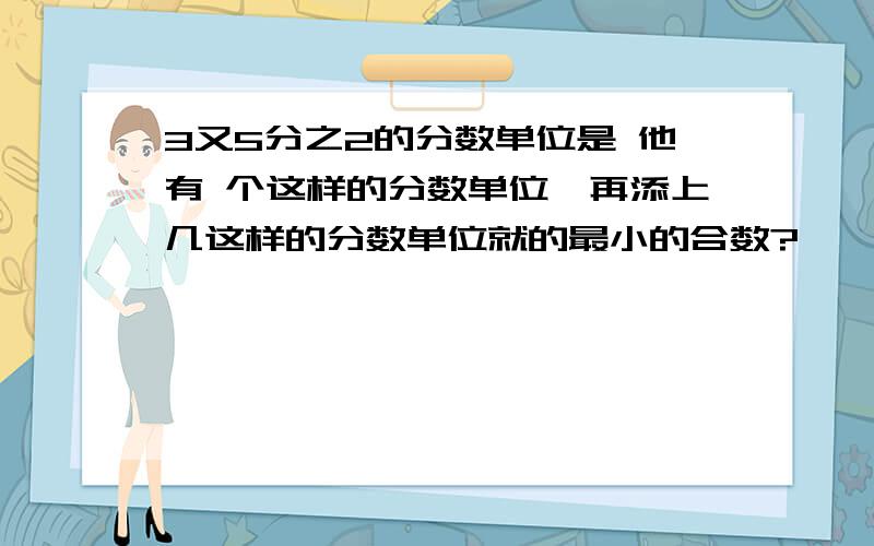 3又5分之2的分数单位是 他有 个这样的分数单位,再添上几这样的分数单位就的最小的合数?