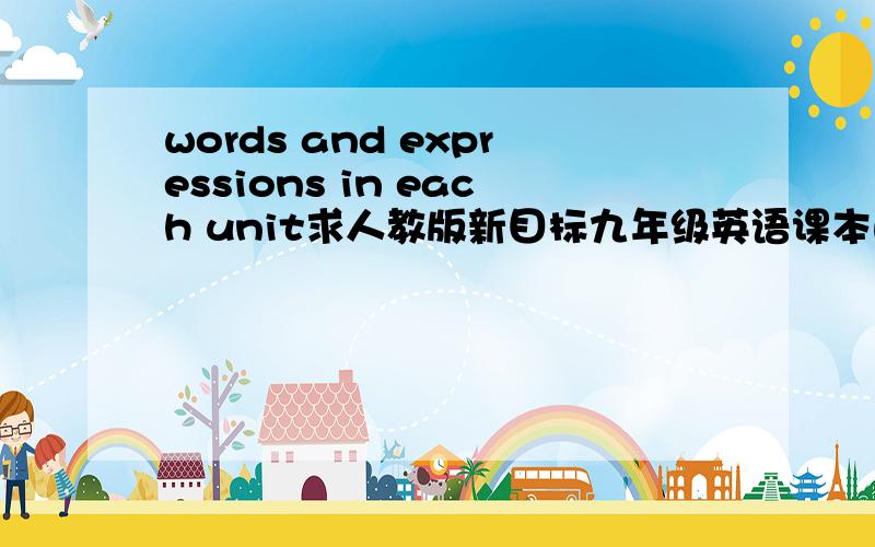 words and expressions in each unit求人教版新目标九年级英语课本的单词表words and expressions in each unit的全部单词.我放在MP3当电子书背单词方便,而且放在金山词霸的生词本里面,查起来也方便.学英语