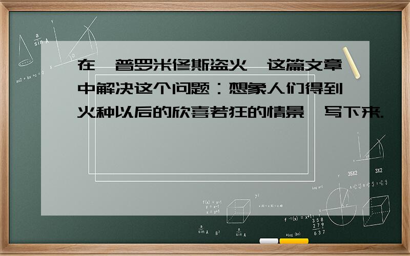 在《普罗米修斯盗火》这篇文章中解决这个问题：想象人们得到火种以后的欣喜若狂的情景,写下来.