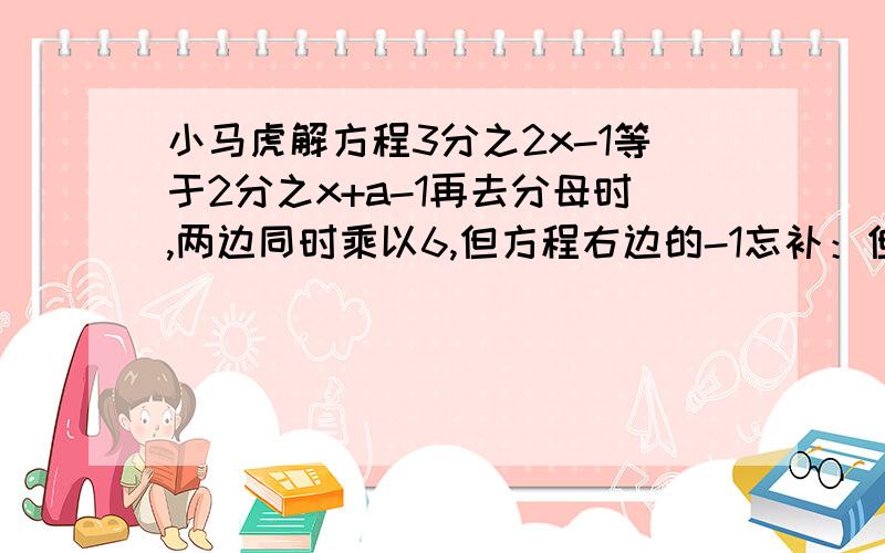 小马虎解方程3分之2x-1等于2分之x+a-1再去分母时,两边同时乘以6,但方程右边的-1忘补：但方程右边的-1忘记了乘以6，因而求得的解为x=2，试求a的值，并正确求出原方程的解。