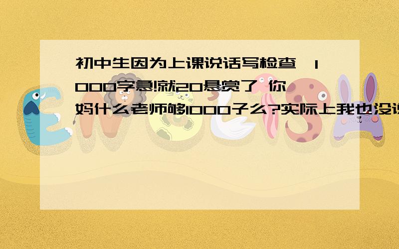 初中生因为上课说话写检查,1000字急!就20悬赏了 你妈什么老师够1000子么?实际上我也没说话 后面的人拉我帽子扭一下头而已 fuck 还有没有再好点的了 我是在上政治课说话 被监控看见的