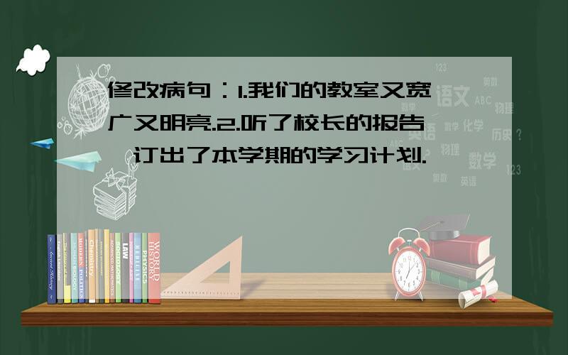 修改病句：1.我们的教室又宽广又明亮.2.听了校长的报告,订出了本学期的学习计划.