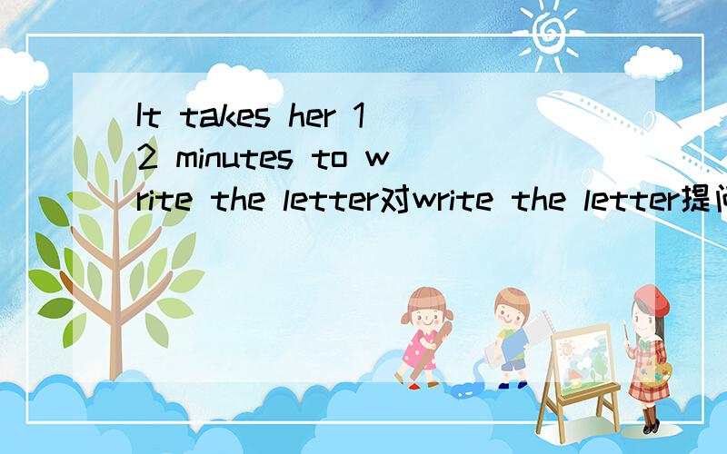 It takes her 12 minutes to write the letter对write the letter提问,马上就要