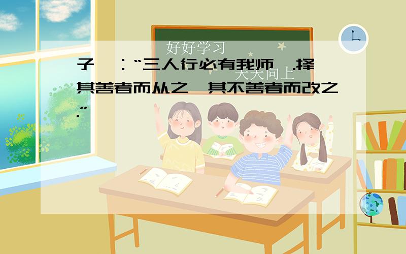 子曰：“三人行必有我师焉.择其善者而从之,其不善者而改之.”