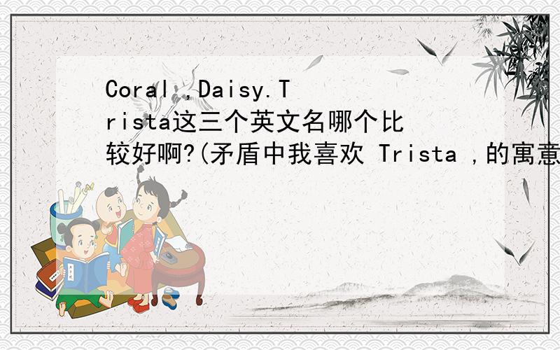 Coral ,Daisy.Trista这三个英文名哪个比较好啊?(矛盾中我喜欢 Trista ,的寓意、又喜欢 Coral 的中文名字,也喜欢Daisy.的花朵,只是讨厌 Daisy.的 中文名字意思,这三个 到底 哪个好 ,,发表下意见.