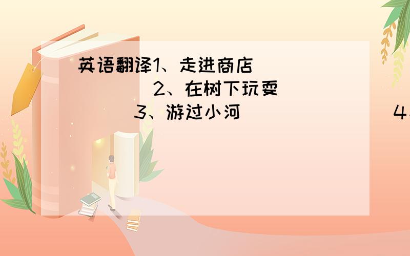 英语翻译1、走进商店________2、在树下玩耍______3、游过小河________4、坐在母亲旁边____5、沿着墙跑________6、从桌子上跳下来___7、飞过草地上方_____8、走出教室_________