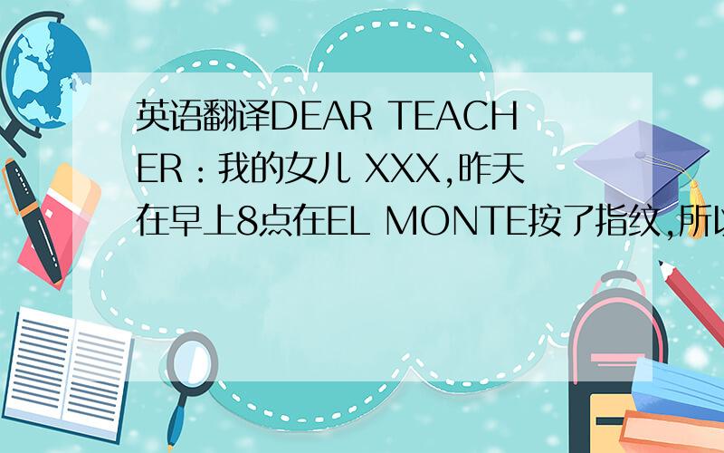 英语翻译DEAR TEACHER：我的女儿 XXX,昨天在早上8点在EL MONTE按了指纹,所以她没有上第一节和第二节的课,我感到抱歉.