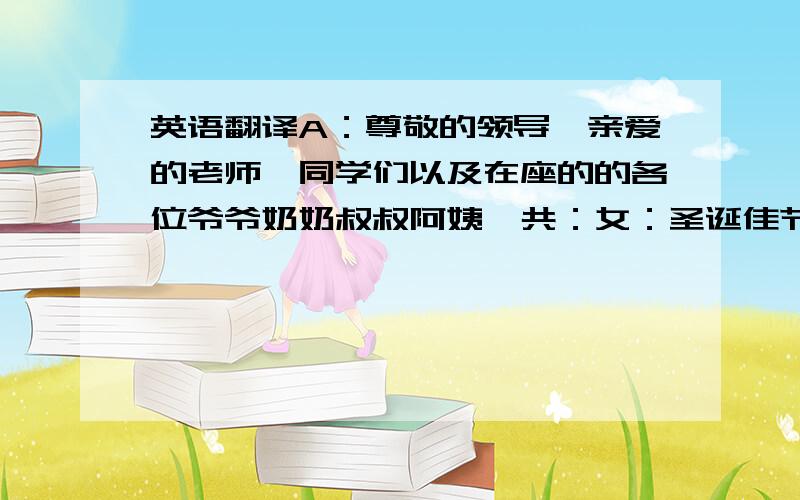 英语翻译A：尊敬的领导,亲爱的老师、同学们以及在座的的各位爷爷奶奶叔叔阿姨,共：女：圣诞佳节喜相逢,平安之夜欢乐多!男：今天我们在圣诞之际,相约在此,一是相会旧友,二来结识新朋.