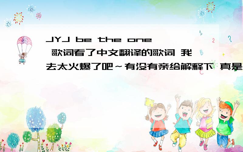 JYJ be the one 歌词看了中文翻译的歌词 我去太火爆了吧～有没有亲给解释下 真是想传达这个意思吗?据说这歌还是在中作词作曲 我的my god!