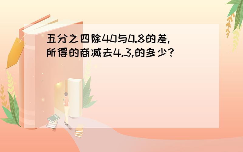 五分之四除40与0.8的差,所得的商减去4.3,的多少?