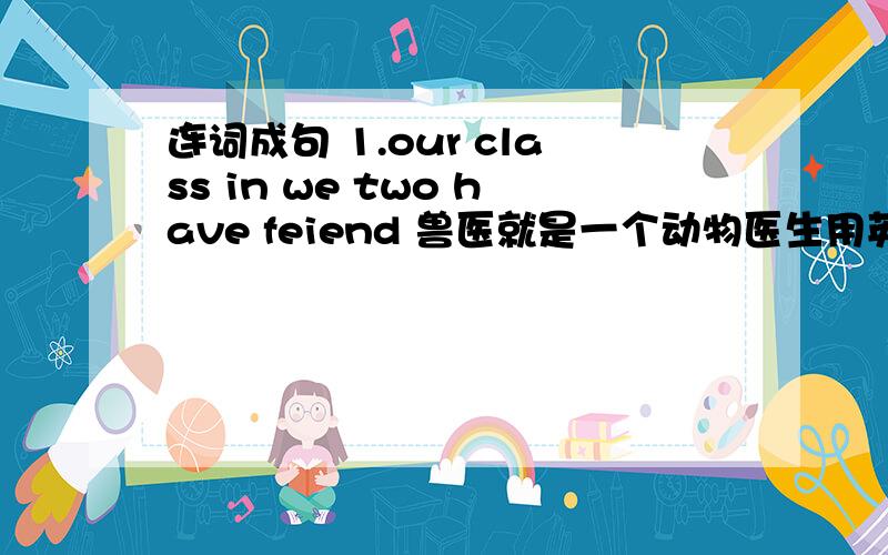 连词成句 1.our class in we two have feiend 兽医就是一个动物医生用英语翻译