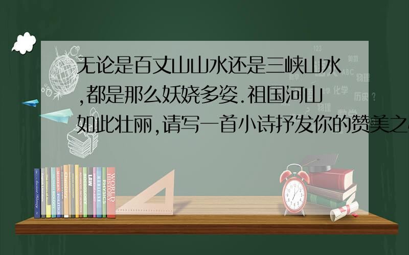 无论是百丈山山水还是三峡山水,都是那么妖娆多姿.祖国河山如此壮丽,请写一首小诗抒发你的赞美之情吧!急