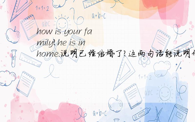 how is your family?he is in home.说明已经结婚了?这两句话能说明什么问题啊?问:how is your family?答:he is in home.这个回答是不是说明这个人已经结婚了?如果是一个 客户问的 呢 he 说明上男的啊