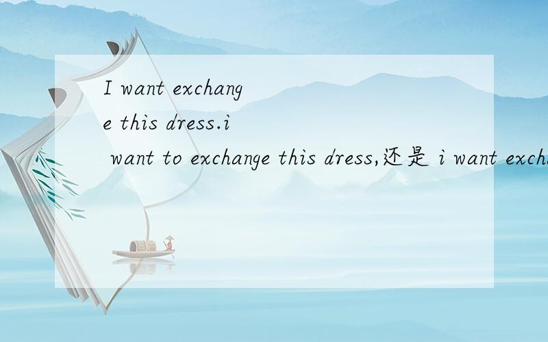 I want exchange this dress.i want to exchange this dress,还是 i want exchange this dress...最好说下want 的用法