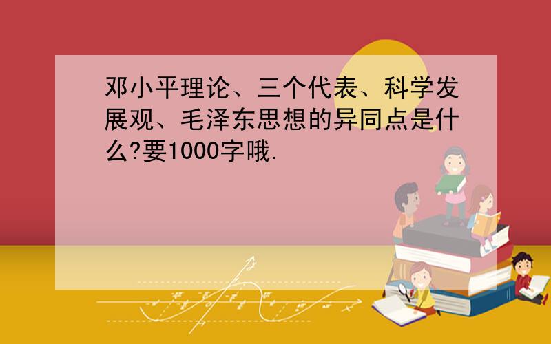 邓小平理论、三个代表、科学发展观、毛泽东思想的异同点是什么?要1000字哦.