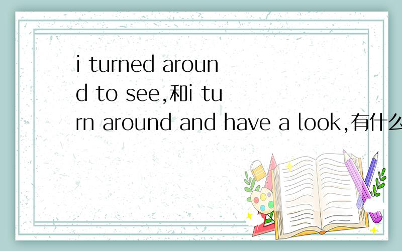 i turned around to see,和i turn around and have a look,有什么区别 he () ,and he found an old man was asking for help.他转身看了看,发现一位老人在请求帮助.turn around and have a look,而我写了i turned around to see.